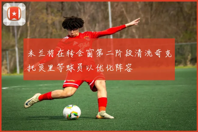 米兰将在转会窗第二阶段清洗奇克托莫里等球员以优化阵容