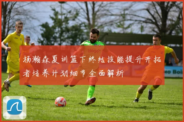 杨瀚森夏训篮下终结技能提升开拓者培养计划细节全面解析