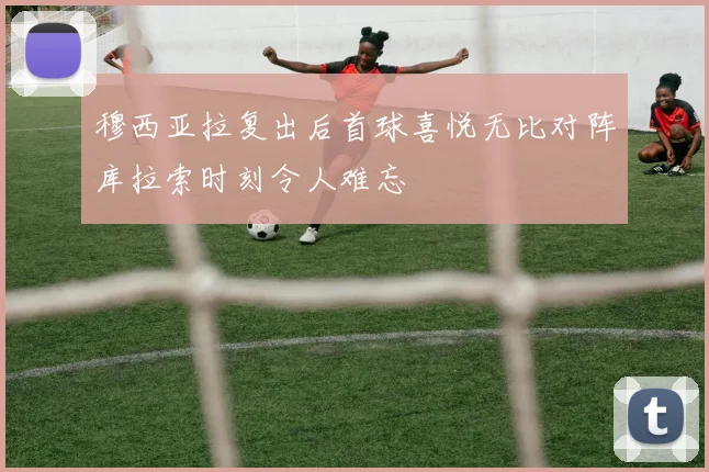 穆西亚拉复出后首球喜悦无比对阵库拉索时刻令人难忘