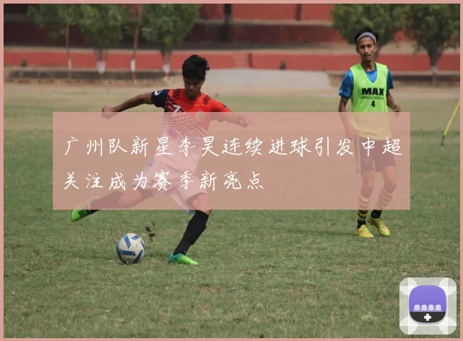 广州队新星李昊连续进球引发中超关注成为赛季新亮点