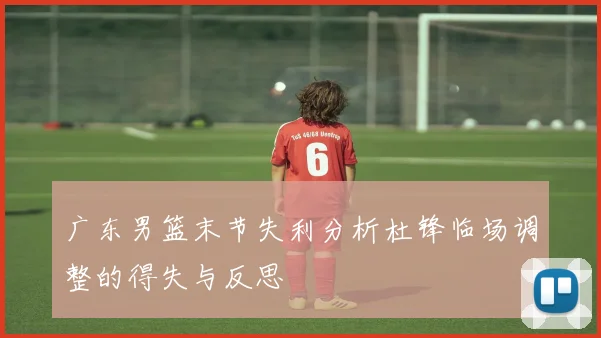 广东男篮末节失利分析杜锋临场调整的得失与反思