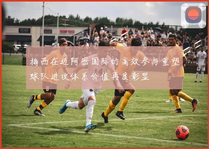 梅西在迈阿密国际的高效参与重塑球队进攻体系价值再度彰显