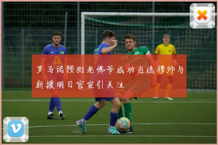 罗马诺预测老佛爷成功当选穆帅与新援明日官宣引关注