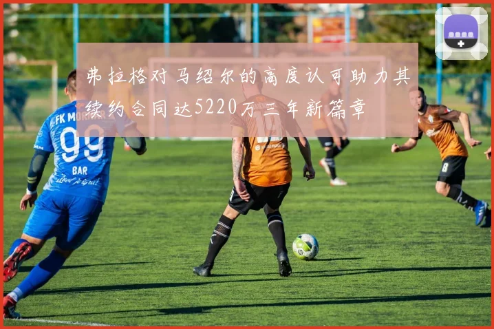弗拉格对马绍尔的高度认可助力其续约合同达5220万三年新篇章