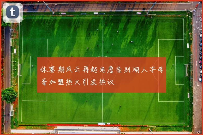 休赛期风云再起老詹告别湖人字母哥加盟热火引发热议
